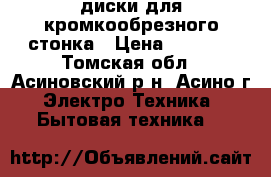 диски для кромкообрезного стонка › Цена ­ 1 500 - Томская обл., Асиновский р-н, Асино г. Электро-Техника » Бытовая техника   